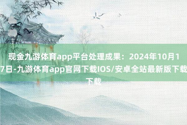 现金九游体育app平台处理成果：2024年10月17日-九游体育app官网下载IOS/安卓全站最新版下载