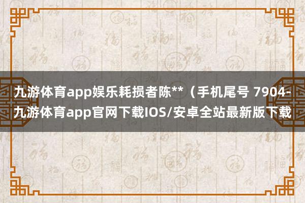 九游体育app娱乐耗损者陈**（手机尾号 7904-九游体育app官网下载IOS/安卓全站最新版下载