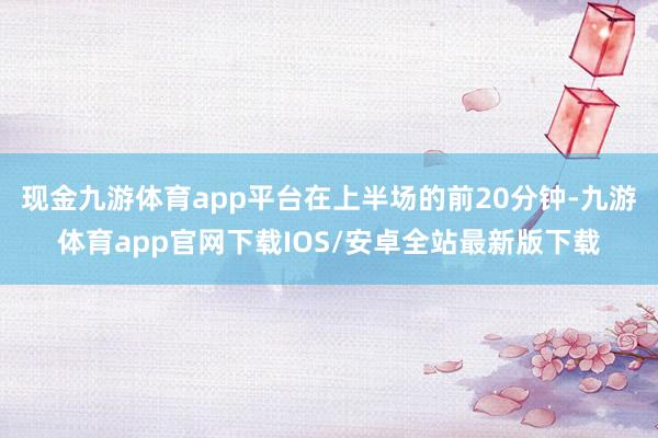 现金九游体育app平台在上半场的前20分钟-九游体育app官网下载IOS/安卓全站最新版下载