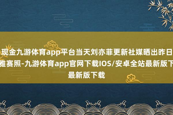 现金九游体育app平台当天刘亦菲更新社媒晒出昨日不雅赛照-九游体育app官网下载IOS/安卓全站最新版下载