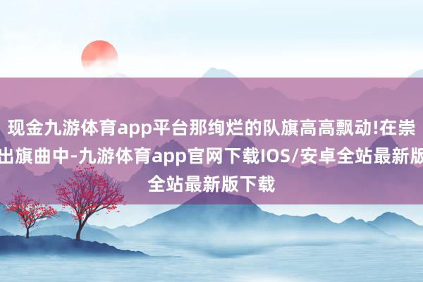 现金九游体育app平台那绚烂的队旗高高飘动!在崇高的出旗曲中-九游体育app官网下载IOS/安卓全站最新版下载