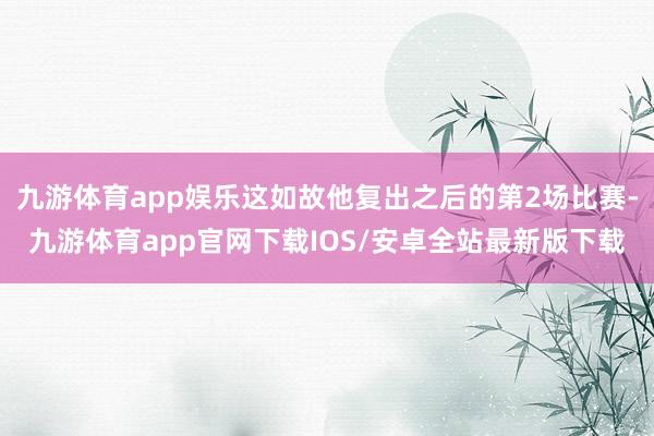 九游体育app娱乐这如故他复出之后的第2场比赛-九游体育app官网下载IOS/安卓全站最新版下载