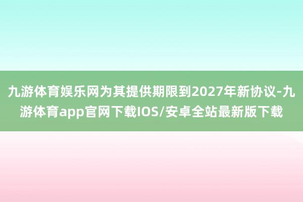 九游体育娱乐网为其提供期限到2027年新协议-九游体育app官网下载IOS/安卓全站最新版下载