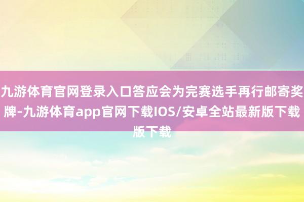 九游体育官网登录入口答应会为完赛选手再行邮寄奖牌-九游体育app官网下载IOS/安卓全站最新版下载