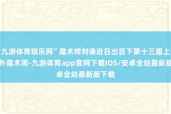 九游体育娱乐网”魔术师刘谦近日出目下第十三届上海海外魔术周-九游体育app官网下载IOS/安卓全站最新版下载