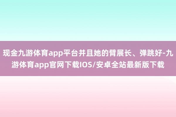 现金九游体育app平台并且她的臂展长、弹跳好-九游体育app官网下载IOS/安卓全站最新版下载