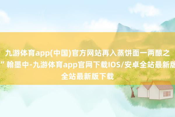 九游体育app(中国)官方网站再入蒸饼面一两酿之……”翰墨中-九游体育app官网下载IOS/安卓全站最新版下载