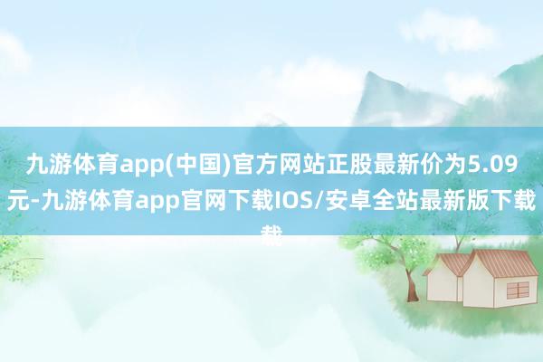 九游体育app(中国)官方网站正股最新价为5.09元-九游体育app官网下载IOS/安卓全站最新版下载