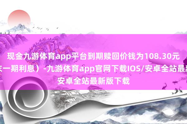 现金九游体育app平台到期赎回价钱为108.30元（含终末一期利息）-九游体育app官网下载IOS/安卓全站最新版下载