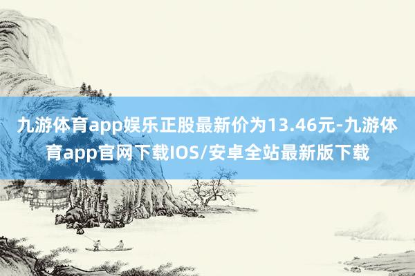 九游体育app娱乐正股最新价为13.46元-九游体育app官网下载IOS/安卓全站最新版下载