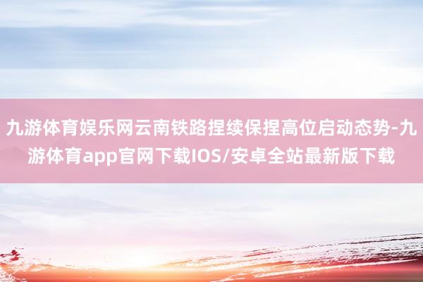 九游体育娱乐网云南铁路捏续保捏高位启动态势-九游体育app官网下载IOS/安卓全站最新版下载