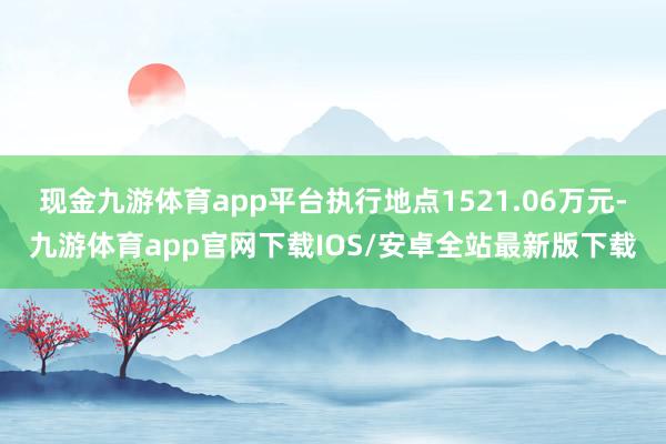 现金九游体育app平台执行地点1521.06万元-九游体育app官网下载IOS/安卓全站最新版下载