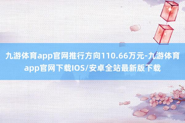 九游体育app官网推行方向110.66万元-九游体育app官网下载IOS/安卓全站最新版下载