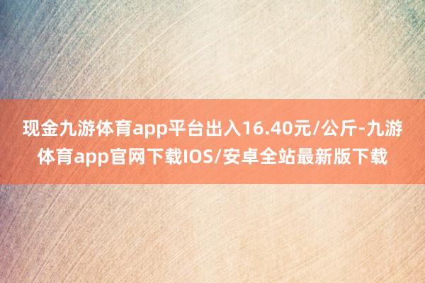 现金九游体育app平台出入16.40元/公斤-九游体育app官网下载IOS/安卓全站最新版下载