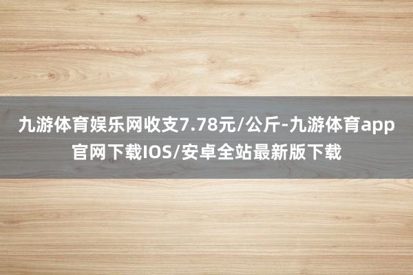 九游体育娱乐网收支7.78元/公斤-九游体育app官网下载IOS/安卓全站最新版下载