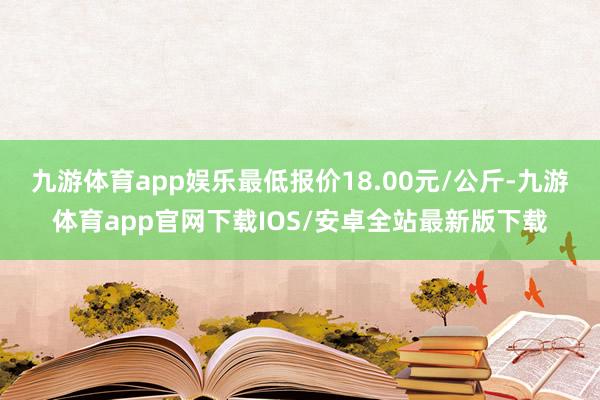 九游体育app娱乐最低报价18.00元/公斤-九游体育app官网下载IOS/安卓全站最新版下载