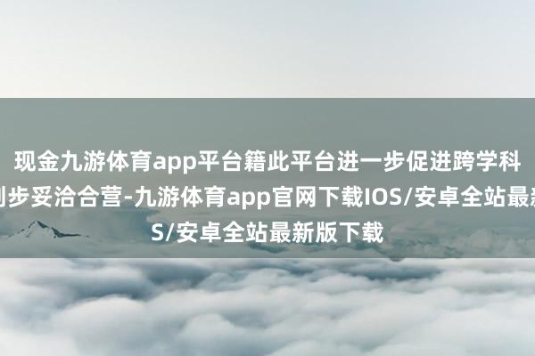 现金九游体育app平台籍此平台进一步促进跨学科的有计划步妥洽合营-九游体育app官网下载IOS/安卓全站最新版下载