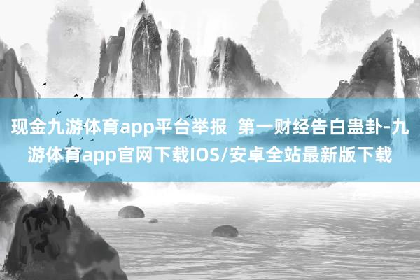 现金九游体育app平台举报  第一财经告白蛊卦-九游体育app官网下载IOS/安卓全站最新版下载