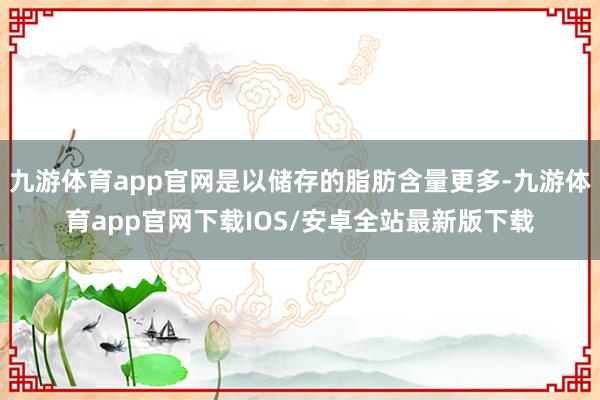 九游体育app官网是以储存的脂肪含量更多-九游体育app官网下载IOS/安卓全站最新版下载