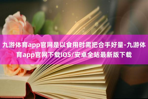 九游体育app官网是以食用时需把合手好量-九游体育app官网下载IOS/安卓全站最新版下载