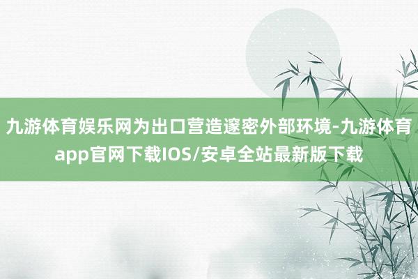 九游体育娱乐网为出口营造邃密外部环境-九游体育app官网下载IOS/安卓全站最新版下载