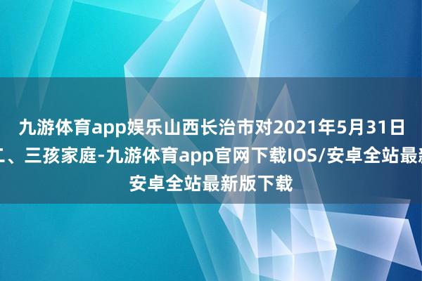 九游体育app娱乐山西长治市对2021年5月31日起生养二、三孩家庭-九游体育app官网下载IOS/安卓全站最新版下载