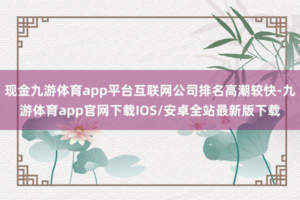 现金九游体育app平台互联网公司排名高潮较快-九游体育app官网下载IOS/安卓全站最新版下载