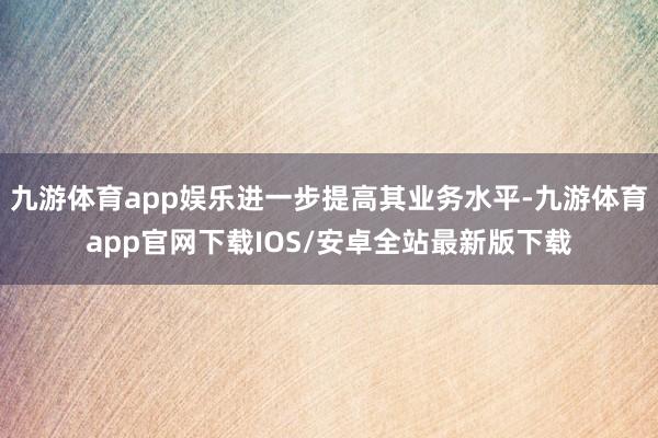 九游体育app娱乐进一步提高其业务水平-九游体育app官网下载IOS/安卓全站最新版下载