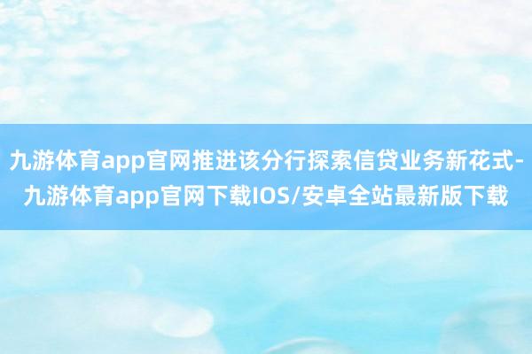 九游体育app官网推进该分行探索信贷业务新花式-九游体育app官网下载IOS/安卓全站最新版下载