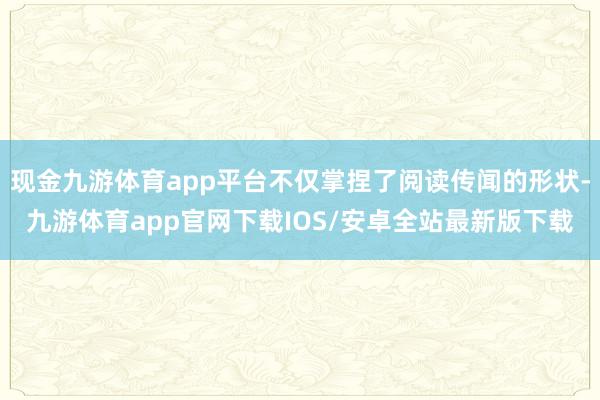 现金九游体育app平台不仅掌捏了阅读传闻的形状-九游体育app官网下载IOS/安卓全站最新版下载