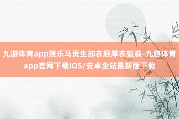 九游体育app娱乐马贡生却衣服厚衣狐裘-九游体育app官网下载IOS/安卓全站最新版下载