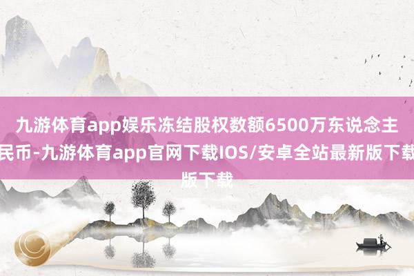 九游体育app娱乐冻结股权数额6500万东说念主民币-九游体育app官网下载IOS/安卓全站最新版下载