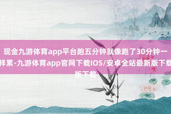 现金九游体育app平台跑五分钟就像跑了30分钟一样累-九游体育app官网下载IOS/安卓全站最新版下载