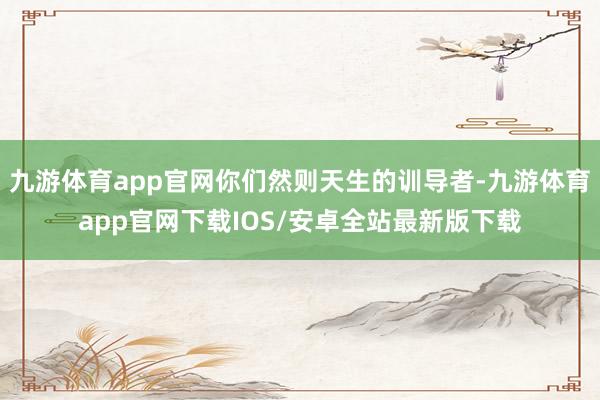 九游体育app官网你们然则天生的训导者-九游体育app官网下载IOS/安卓全站最新版下载