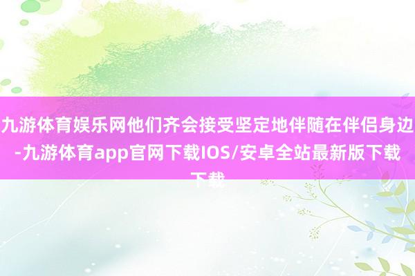 九游体育娱乐网他们齐会接受坚定地伴随在伴侣身边-九游体育app官网下载IOS/安卓全站最新版下载