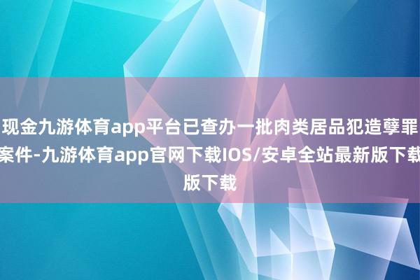 现金九游体育app平台已查办一批肉类居品犯造孽罪案件-九游体育app官网下载IOS/安卓全站最新版下载