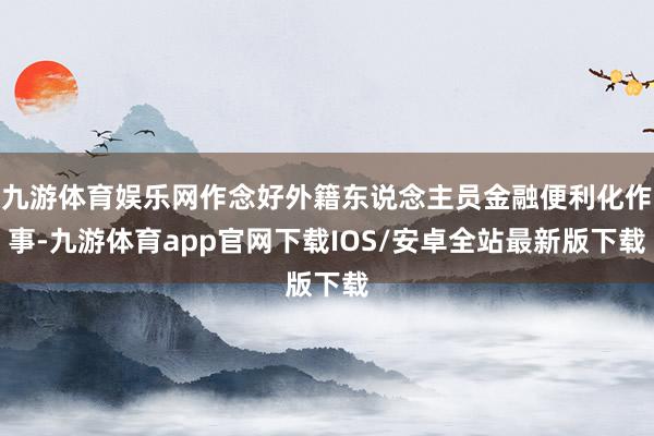 九游体育娱乐网作念好外籍东说念主员金融便利化作事-九游体育app官网下载IOS/安卓全站最新版下载