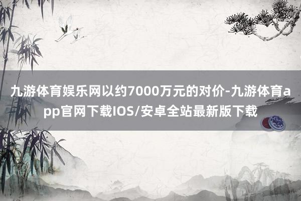 九游体育娱乐网以约7000万元的对价-九游体育app官网下载IOS/安卓全站最新版下载