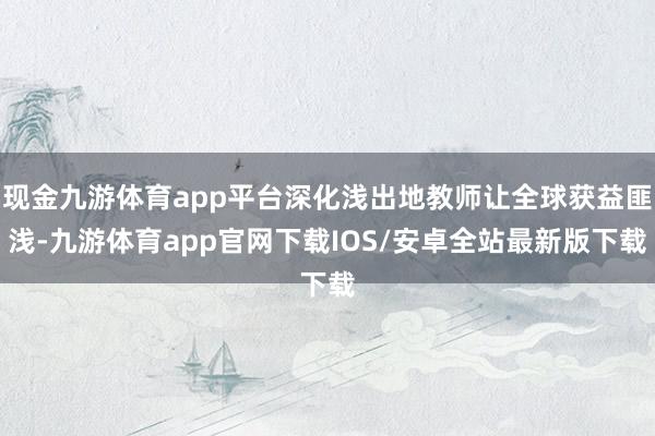 现金九游体育app平台深化浅出地教师让全球获益匪浅-九游体育app官网下载IOS/安卓全站最新版下载