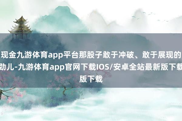 现金九游体育app平台那股子敢于冲破、敢于展现的劲儿-九游体育app官网下载IOS/安卓全站最新版下载