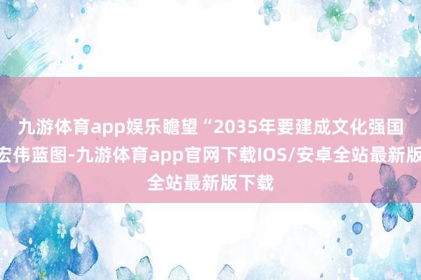 九游体育app娱乐瞻望“2035年要建成文化强国”的宏伟蓝图-九游体育app官网下载IOS/安卓全站最新版下载