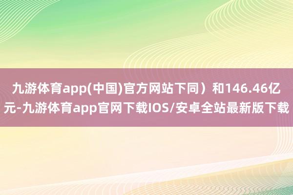 九游体育app(中国)官方网站下同）和146.46亿元-九游体育app官网下载IOS/安卓全站最新版下载