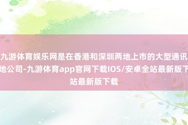 九游体育娱乐网是在香港和深圳两地上市的大型通讯斥地公司-九游体育app官网下载IOS/安卓全站最新版下载