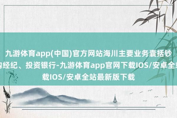 九游体育app(中国)官方网站海川主要业务囊括钞票搞定、机构经纪、投资银行-九游体育app官网下载IOS/安卓全站最新版下载