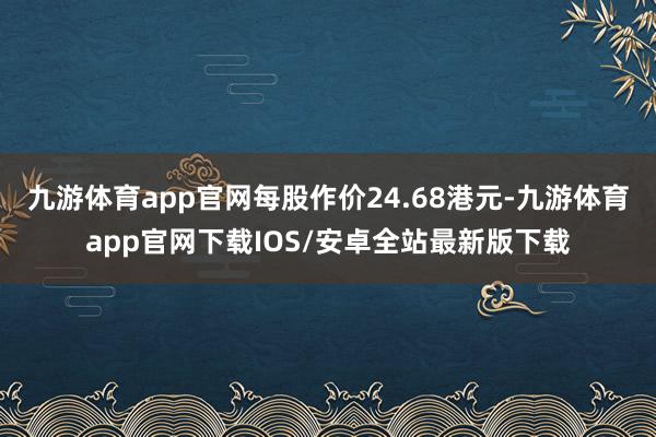 九游体育app官网每股作价24.68港元-九游体育app官网下载IOS/安卓全站最新版下载