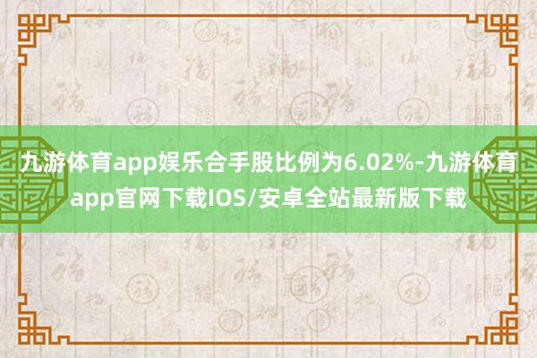 九游体育app娱乐合手股比例为6.02%-九游体育app官网下载IOS/安卓全站最新版下载