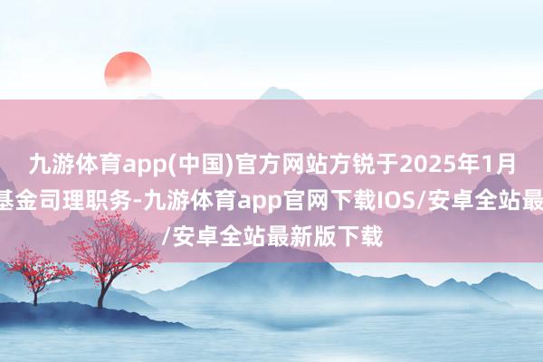 九游体育app(中国)官方网站方锐于2025年1月7日离任基金司理职务-九游体育app官网下载IOS/安卓全站最新版下载