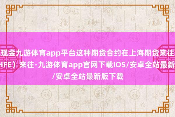 现金九游体育app平台这种期货合约在上海期货来往所（SHFE）来往-九游体育app官网下载IOS/安卓全站最新版下载