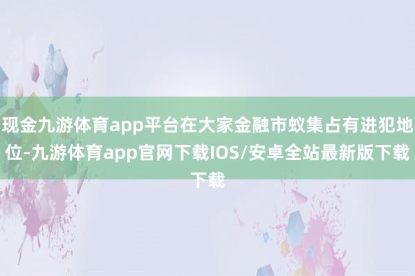 现金九游体育app平台在大家金融市蚁集占有进犯地位-九游体育app官网下载IOS/安卓全站最新版下载