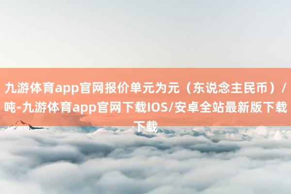 九游体育app官网报价单元为元（东说念主民币）/吨-九游体育app官网下载IOS/安卓全站最新版下载